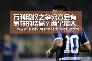 万科股权之争究竟会有怎样的结局？两个最大悬念待解！‘开云热点’