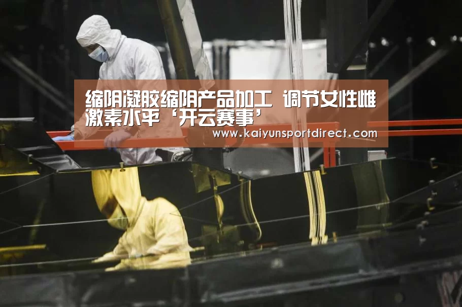 缩阴凝胶缩阴产品加工 调节女性雌激素水平‘开云赛事’(图2) 开云赛事